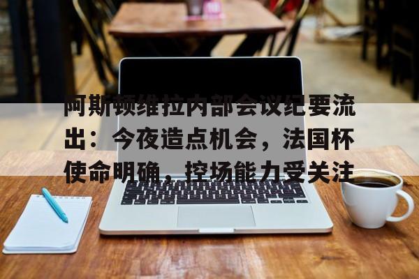 爱游戏网址阿斯顿维拉内部会议纪要流出：今夜造点机会，法国杯使命明确，控场能力受关注的简单介绍
